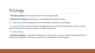 Etiology
- Perinatal asphyxia (most important) in utero or postnatally.
- Intrauterine asphyxia: secondary to inadequate placental perfusion
A- fetal factors (fetal bradycardia, fetal thrombosis, and fetal hemorrhage),
B- maternal factors (preeclampsia, abruptio-placentae, maternal hypotension, severe anemia,
asthma and chronic vascular disease), or tight nuchal cord
C- cord prolapse.
- Postnatal asphyxia : secondary to pulmonary failure such as severe hyaline membrane disease,
meconium aspiration syndrome, pneumonia, or congenital cardiac disease
 