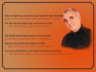 Sans compter sur mes jours qui fuyaient dans le temps  Sem contar com os meus dias que fugiam no tempo J'ai fait tant de projets qui sont restés en l'air  Fiz tantos projetos que ficaram no ar J'ai fondé tant d'espoirs qui se sont envolés  Ergui tantas esperanças que se dissiparam Que je reste perdu ne sachant ou aller  Que eu fico perdido não sabendo onde ir Les yeux cherchant le ciel mais le coeur mis en terre  Os olhos buscando o céu mas o coração fincado na terra 