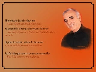 Hier encore j'avais vingt ans  Ainda ontem eu tinha vinte anos  Je gaspillais le temps en croyant l'arreter  Eu desperdiçava o tempo acreditando que o pararia et pour le retenir, même le devancer  e para retê-lo, mesmo antecedê-lo   Je n'ai fait que courrir et me suis essoufler  Eu só fiz correr e me sufoquei 