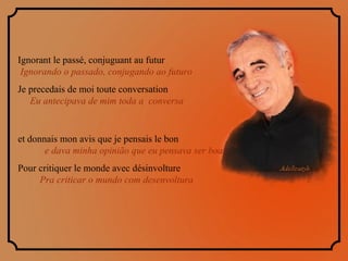Ignorant le passé, conjuguant au futur  Ignorando o passado, conjugando ao futuro Je precedais de moi toute conversation  Eu antecipava de mim toda a  conversa et donnais mon avis que je pensais le bon  e dava minha opinião que eu pensava ser boa Pour critiquer le monde avec désinvolture  Pra criticar o mundo com desenvoltura  
