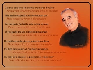 Car mes amours sont mortes avant que d'exister  Porque meu amores morreram antes de existirem  Mes amis sont parti et ne reviendront pas  Meus amigos se foram e não voltarão  Par ma faute j'ai fait le vide autour de moi  Por erro meu eu fiz o vazio à minha volta   Et j'ai gaché ma vie et mes jeunes années  E baguncei minha vida e meus tenros anos Du meilleur et du pire en jettant le meilleur  Do melhor e do pior derramando o melhor  J'ai figé mes sourirs et j'ai glacé mes peurs  Eu imobilizei meus sorrisos e congelei meus medos  Ou sont-ils a present,  a present mes vingts ans?  Onde estão eles agora, agora, os meus vinte anos? 
