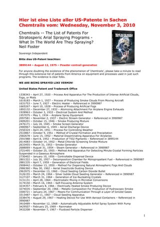 Hier ist eine Liste aller US-Patente in Sachen
Chemtrails vom: Wednesday, November 3, 2010
Chemtrails -- The List of Patents For
Stratosperic Arial Spraying Programs -
What In The World Are They Spraying?
Neil Foster
Sovereign Independent

Bitte dies US-Patent beachten:

3899144 – August 12, 1975 – Powder contrail generation

For anyone doubting the existence of the phenomenon of ‘chemtrails’, please take a minute to read
through this extensive list of patents from America on equipment and processes used in just such
programs. The evidence is clear folks.

WE ARE BEING SPRAYED LIKE VERMIN!

United States Patent and Trademark Office

1338343 – April 27, 1920 – Process And Apparatus For The Production of Intense Artificial Clouds,
Fogs, or Mists
1619183 – March 1, 1927 – Process of Producing Smoke Clouds From Moving Aircraft
1631753 – June 7, 1927 – Electric Heater – Referenced in 3990987
1665267 – April 10, 1928 – Process of Producing Artificial Fogs
1892132 – December 27, 1932 – Atomizing Attachment For Airplane Engine Exhausts
1928963 – October 3, 1933 – Electrical System And Method
1957075 – May 1, 1934 – Airplane Spray Equipment
2097581 – November 2, 1937 – Electric Stream Generator – Referenced in 3990987
2409201 – October 15, 1946 – Smoke Producing Mixture
2476171 – July 18, 1945 – Smoke Screen Generator
2480967 – September 6, 1949 – Aerial Discharge Device
2550324 – April 24, 1951 – Process For Controlling Weather
2510867 – October 9, 1951 – Method of Crystal Formation and Precipitation
2582678 – June 15, 1952 – Material Disseminating Apparatus For Airplanes
2591988 – April 8, 1952 – Production of TiO2 Pigments – Referenced in 3899144
2614083 – October 14, 1952 – Metal Chloride Screening Smoke Mixture
2633455 – March 31, 1953 – Smoke Generator
2688069 – August 31, 1954 – Steam Generator – Referenced in 3990987
2721495 – October 25, 1955 – Method And Apparatus For Detecting Minute Crystal Forming Particles
Suspended in a Gaseous Atmosphere
2730402 – January 10, 1956 – Controllable Dispersal Device
2801322 – July 30, 1957 – Decomposition Chamber for Monopropellant Fuel – Referenced in 3990987
2881335 – April 7, 1959 – Generation of Electrical Fields
2908442 – October 13, 1959 – Method For Dispersing Natural Atmospheric Fogs And Clouds
2986360 – May 30, 1962 – Aerial Insecticide Dusting Device
2963975 – December 13, 1960 – Cloud Seeding Carbon Dioxide Bullet
3126155 – March 24, 1964 – Silver Iodide Cloud Seeding Generator – Referenced in 3990987
3127107 – March 31, 1964 – Generation of Ice-Nucleating Crystals
3131131 – April 28, 1964 – Electrostatic Mixing in Microbial Conversions
3174150 – March 16, 1965 – Self-Focusing Antenna System
3234357 – February 8, 1966 – Electrically Heated Smoke Producing Device
3274035 – September 20, 1966 – Metallic Composition For Production of Hydroscopic Smoke
3300721 – January 24, 1967 – Means For Communication Through a Layer of Ionized Gases
3313487 – April 11, 1967 – Cloud Seeding Apparatus
3338476 – August 29, 1967 – Heating Device For Use With Aerosol Containers – Referenced in
3990987
3410489 – November 12, 1968 – Automatically Adjustable Airfoil Spray System With Pump
3429507 – February 25, 1969 – Rainmaker
3432208 – November 7, 1967 – Fluidized Particle Dispenser

                                                                                                    1
 