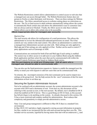 The Website Restrictions control allows administrators to control access to web sites that
   a managed user can access through Safari. The Website Restrictions feature does not
   pertain to Firefox or other third party web browsers. There are three settings for Website
   Restrictions. The Allow unrestricted access to websites setting places no restrictions on
   the user. The Try to limit access to adult websites automatically setting allows the system
   to automatically block certain sites and allows the administrative user to customize sites
   that are always and never blocked. Finally, the Allow access to only these websites
   feature allows you to allow only certain sites to be accessible.
□Block inappropriate sites for managed user accounts.

   Mail & iChat
   The mail security tab allows for configuration of e-mail permissions. This allows the
   administrator to review the inbound and outbound permissions on email. The iChat
   controls are very similar to the mail control. This allows an administrator to control who
   a managed non-Administrator account can chat with. Mail settings are only applied to
   Mail.app and iChat settings are only applied to iChat. Neither can be used to control 3rd
   party applications such as Entourage or AIM.

   Communications are restricted for both iChat and Mail.app if each setting is enabled.
   The easiest way to allow access is to add users to your Address Book using the Address
   Book application and then select the users that can be communicated with within the
   Parental Controls Preference pane based on Address Book entries.
□Set the permissions on email and iChataccess. Add all users who a
managed user should be able to communicate with.

   You can also use the Send permission requests to: feature to enable the managed user the
   ability to email you with requests to add new users that can be communicated with.

   To reiterate, the –mcximport extension of the dscl command can be used to import mcx
   settings at the group level. See the help section for the –mcx* extensions of dscl for more
   information on how to set these up.

   Securing the System Administrator Account
   Not to be confused with an administrator account, the system administrator account is the
   account with UID 0 and a shortname of root. From here on, this document will be
   referring to this account as root, or the root account. By default, root is disabled in OS X
   client but enabled on OS X Server. This is a good thing on OS X Client, as this account
   has full privileges to do anything on the system. As already discussed in this section, OS
   X has a more restricted and complex method for administration. Root reduces that
   complexity and granularity to simply provide administrative access.

   Note: User and group management is different in Mac OS X than in a standard Unix
   environment.
   In Mac OS X 10.5 and above Apple migrated to storing account information in property
   list files, similar to an /etc/passwd file but with each account having their own file. This
   includes service accounts, signified by having names that start with an underscore (_) and
 