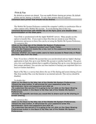 Print & Fax
   By default no printers are shared. You can enable Printer sharing per printer. By default
   printer and fax sharing is disabled. To only share printers that are required:
□Uncheck each printer that should not be shared.



   The Mobile Me System Preference controls the computer’s ability to synchronize files or
   other content with a Mobile Me account. To avoid sharing data in this way:
□Uncheck Synchronize with Mobile Me on the Sync pane and disable iDisk
synchronization on the iDisk pane.

   Your iDisk is synchronized with the Apple WebDAV servers. Many people use this
   option to transfer files. If you want to share files that are stored on your iDisk the
   permissions and access to these files can be set using the Mobile Me System Preference.
   To customize this:
□Click on the iDisk tab of the Mobile Me System Preferences.
□Check the box for Password protect your Public Folder.
□Use the Set Password (looks like a key next to the password field) button to
set a strong password.
□Choose whether you want public users to have access to Read only or Read
and Write data from the iDisk.

   Note: If you have a Mobile Me account then you can download and use Apple’s Backup
   application to back files up to your Mobile Me account or another hard drive. This gives
   you a low cost backup solution that is capable of backing files up in a way that preservers
   their unique attributes. You can also use time machine to backup your important files to a
   local or wireless hard drive.

   Back to My Mac is a service that allows the use of file sharing and screen sharing of your
   Mac from another Mac over the Internet or an internal network. This service should be
   disabled.

   To disable this:
□Click on the Back to My Mac tab of the Mobile Me System Preferences.
□Check the stop button. It will prompt for your password enter the
administrator name and password and click ok.
□To customize this service if it is going to be run click on the Open Sharing
Preferences button in the Back to My Mac tab of the Mobile Me System
Preferences.
□Choose the specific services you would like to share such as file sharing or
screen sharing.

   To customize this:
□Click on the Back to My Mac tab of the Mobile Me System Preferences.
□Check the stop button. It will prompt for your password enter the
administrator name and password and click ok.
□To customize this service if it is going to be run click on the Open Sharing
Preferences button in the Back to My Mac tab of the Mobile Me System
Preferences.
 