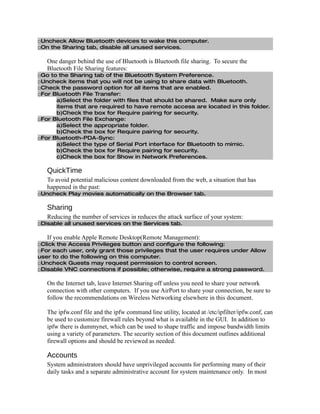 □Uncheck Allow Bluetooth devices to wake this computer.
□On the Sharing tab, disable all unused services.

   One danger behind the use of Bluetooth is Bluetooth file sharing. To secure the
   Bluetooth File Sharing features:
□Go to the Sharing tab of the Bluetooth System Preference.
□Uncheck items that you will not be using to share data with Bluetooth.
□Check the password option for all items that are enabled.
□For Bluetooth File Transfer:
      a)Select the folder with files that should be shared. Make sure only
      items that are required to have remote access are located in this folder.
      b)Check the box for Require pairing for security.
□For Bluetooth File Exchange:
      a)Select the appropriate folder.
      b)Check the box for Require pairing for security.
□For Bluetooth-PDA-Sync:
      a)Select the type of Serial Port interface for Bluetooth to mimic.
      b)Check the box for Require pairing for security.
      c)Check the box for Show in Network Preferences.

   QuickTime
   To avoid potential malicious content downloaded from the web, a situation that has
   happened in the past:
□Uncheck Play movies automatically on the Browser tab.

   Sharing
   Reducing the number of services in reduces the attack surface of your system:
□Disable all unused services on the Services tab.

   If you enable Apple Remote Desktop(Remote Management):
□Click the Access Privileges button and configure the following:
□For each user, only grant those privileges that the user requires under Allow
user to do the following on this computer.
□Uncheck Guests may request permission to control screen.
□Disable VNC connections if possible; otherwise, require a strong password.

   On the Internet tab, leave Internet Sharing off unless you need to share your network
   connection with other computers. If you use AirPort to share your connection, be sure to
   follow the recommendations on Wireless Networking elsewhere in this document.

   The ipfw.conf file and the ipfw command line utility, located at /etc/ipfilter/ipfw.conf, can
   be used to customize firewall rules beyond what is available in the GUI. In addition to
   ipfw there is dummynet, which can be used to shape traffic and impose bandwidth limits
   using a variety of parameters. The security section of this document outlines additional
   firewall options and should be reviewed as needed.

   Accounts
   System administrators should have unprivileged accounts for performing many of their
   daily tasks and a separate administrative account for system maintenance only. In most
 