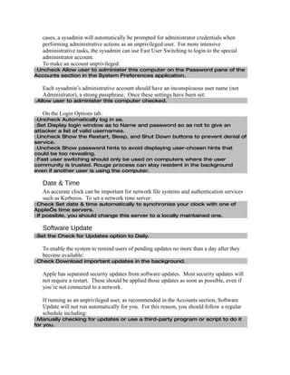 cases, a sysadmin will automatically be prompted for administrator credentials when
   performing administrative actions as an unprivileged user. For more intensive
   administrative tasks, the sysadmin can use Fast User Switching to login to the special
   administrator account.
   To make an account unprivileged:
□Uncheck Allow user to administer this computer on the Password pane of the
Accounts section in the System Preferences application.

   Each sysadmin’s administrative account should have an inconspicuous user name (not
   Administrator), a strong passphrase. Once these settings have been set:
□Allow user to administer this computer checked.

   On the Login Options tab:
□Uncheck Automatically log in as.
□Set Display login window as to Name and password so as not to give an
attacker a list of valid usernames.
□Uncheck Show the Restart, Sleep, and Shut Down buttons to prevent denial of
service.
□Uncheck Show password hints to avoid displaying user-chosen hints that
could be too revealing.
□Fast user switching should only be used on computers where the user
community is trusted. Rouge process can stay resident in the background
even if another user is using the computer.

   Date & Time
   An accurate clock can be important for network file systems and authentication services
   such as Kerberos. To set a network time server:
□Check Set date & time automatically to synchronize your clock with one of
Apple’s time servers.
□If possible, you should change this server to a locally maintained one.

   Software Update
□Set the Check for Updates option to Daily.

   To enable the system to remind users of pending updates no more than a day after they
   become available:
□Check Download important updates in the background.

   Apple has separated security updates from software updates. Most security updates will
   not require a restart. These should be applied those updates as soon as possible, even if
   you’re not connected to a network.

   If running as an unprivileged user, as recommended in the Accounts section, Software
   Update will not run automatically for you. For this reason, you should follow a regular
   schedule including:
□Manually checking for updates or use a third-party program or script to do it
for you.
 