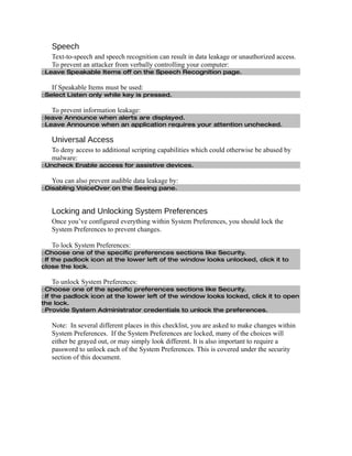 Speech
   Text-to-speech and speech recognition can result in data leakage or unauthorized access.
   To prevent an attacker from verbally controlling your computer:
□Leave Speakable Items off on the Speech Recognition page.

   If Speakable Items must be used:
□Select Listen only while key is pressed.

   To prevent information leakage:
□leave Announce when alerts are displayed.
□Leave Announce when an application requires your attention unchecked.

   Universal Access
   To deny access to additional scripting capabilities which could otherwise be abused by
   malware:
□Uncheck Enable access for assistive devices.

   You can also prevent audible data leakage by:
□Disabling VoiceOver on the Seeing pane.



   Locking and Unlocking System Preferences
   Once you’ve configured everything within System Preferences, you should lock the
   System Preferences to prevent changes.

   To lock System Preferences:
□Choose one of the specific preferences sections like Security.
□If the padlock icon at the lower left of the window looks unlocked, click it to
close the lock.

   To unlock System Preferences:
□Choose one of the specific preferences sections like Security.
□If the padlock icon at the lower left of the window looks locked, click it to open
the lock.
□Provide System Administrator credentials to unlock the preferences.

   Note: In several different places in this checklist, you are asked to make changes within
   System Preferences. If the System Preferences are locked, many of the choices will
   either be grayed out, or may simply look different. It is also important to require a
   password to unlock each of the System Preferences. This is covered under the security
   section of this document.
 
