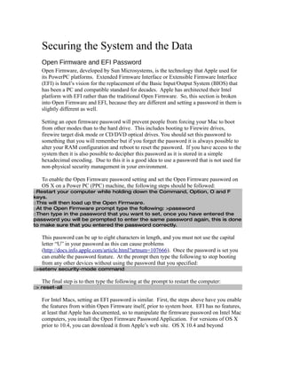 Securing the System and the Data
   Open Firmware and EFI Password
   Open Firmware, developed by Sun Microsystems, is the technology that Apple used for
   its PowerPC platforms. Extended Firmware Interface or Extensible Firmware Interface
   (EFI) is Intel’s vision for the replacement of the Basic Input/Output System (BIOS) that
   has been a PC and compatible standard for decades. Apple has architected their Intel
   platform with EFI rather than the traditional Open Firmware. So, this section is broken
   into Open Firmware and EFI, because they are different and setting a password in them is
   slightly different as well.

   Setting an open firmware password will prevent people from forcing your Mac to boot
   from other modes than to the hard drive. This includes booting to Firewire drives,
   firewire target disk mode or CD/DVD optical drives. You should set this password to
   something that you will remember but if you forget the password it is always possible to
   alter your RAM configuration and reboot to reset the password. If you have access to the
   system then it is also possible to decipher this password as it is stored in a simple
   hexadecimal encoding. Due to this it is a good idea to use a password that is not used for
   non-physical security management in your environment.

   To enable the Open Firmware password setting and set the Open Firmware password on
   OS X on a Power PC (PPC) machine, the following steps should be followed:
□Restart your computer while holding down the Command, Option, O and F
keys.
□This will then load up the Open Firmware.
□At the Open Firmware prompt type the following: >password
□Then type in the password that you want to set, once you have entered the
password you will be prompted to enter the same password again, this is done
to make sure that you entered the password correctly.

   This password can be up to eight characters in length, and you must not use the capital
   letter “U” in your password as this can cause problems
   (http://docs.info.apple.com/article.html?artnum=107666). Once the password is set you
   can enable the password feature. At the prompt then type the following to stop booting
   from any other devices without using the password that you specified:
□>setenv security-mode command

   The final step is to then type the following at the prompt to restart the computer:
□> reset-all

   For Intel Macs, setting an EFI password is similar. First, the steps above have you enable
   the features from within Open Firmware itself, prior to system boot. EFI has no features,
   at least that Apple has documented, so to manipulate the firmware password on Intel Mac
   computers, you install the Open Firmware Password Application. For versions of OS X
   prior to 10.4, you can download it from Apple’s web site. OS X 10.4 and beyond
 