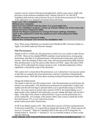 requires a newer version of the password application, and for some reason, Apple only
   provides it on the Software Installation Disc. Starting with OS X 10.5 the OS X
   installation disk must be used as the boot device to set the firmware password. The name
   of the application was changed to Firmware Password Utility:
□Insert your OS X installation CD.
□Reboot your computer.
□Boot from the CD/DVD hold the letter C to accomplish this.
□When the installation program comes up choose utilities out of the menu bar.
□Select Firmware Password Utility.
□Check the Require password to change firmware settings checkbox.
□Type in the password in both the password and verify password fields.
□Click OK.
□Quit the Firmware Password Utility.
□Reboot the computer and remove the installation disk

   Note: When using a MacBook you should run the MacBook SMC Firmware Update on
   Apple’s site before make any firmware changes.

   File Permissions
   Thanks to OS X’s UNIX core, file permissions on OS X are very similar to other flavors
   of UNIX. There are the standard POSIX compliant owner permissions, owning group
   permissions, and other or world permissions, with permissions being read, write, and/or
   execute. How the meaning of these read, write, and execute permissions differ between
   files and directories is also the same as other flavors of UNIX. Again, like other UNIX
   flavors, OS X understands the umask concept as well. A detailed explanation of these
   capabilities is beyond the scope of this document.

   This section isn’t so much about file permissions, as it is about how to set up your system
   so that files are created with secure permissions, and how to find files with potentially
   weak permissions. We'll talk more about securing existing file permissions further down.

   Change the default umask
   The umask is short for user file-creation mask. Like file permissions in octal format, the
   umask is an octal number. File and directory permissions are technically a 4 digit octal
   number, but the left most digit is optional unless you’re specifically trying to set that set
   of bits. For some reason in at least some versions of OS X, the umask displays as a 4
   digit number with a leading 0, but technically, you can’t change that digit; only the last 3
   digits. Each digit of the umask is subtracted from 7 to give you the permissions for a
   newly created file. For example, if the umask is 0022, then a newly created file would
   have permissions 755, or user=read,write,execute,
   group=read,execute,other=read,execute.

   In OS X the default umask is 022. This means that everyone will have read permissions
   to all newly created files. It’s a good idea to change this umask to 027, which removes all
   access to “everyone”. What isn’t standard UNIX in this case is OS X using base 10,
   instead of base 8. Octal 027 == decimal 23. So, in a terminal window, or from a script
   type the following:
□sudo defaults write /Library/Preferences/.GlobalPreferencesNSUmask 23
 