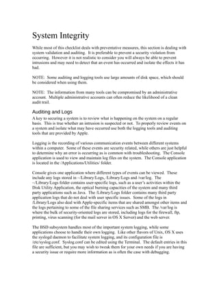System Integrity
While most of this checklist deals with preventative measures, this section is dealing with
system validation and auditing. It is preferable to prevent a security violation from
occurring. However it is not realistic to consider you will always be able to prevent
intrusions and may need to detect that an event has occurred and isolate the effects it has
had.

NOTE: Some auditing and logging tools use large amounts of disk space, which should
be considered when using them.

NOTE: The information from many tools can be compromised by an administrative
account. Multiple administrative accounts can often reduce the likelihood of a clean
audit trail.

Auditing and Logs
A key to securing a system is to review what is happening on the system on a regular
basis. This is true whether an intrusion is suspected or not. To properly review events on
a system and isolate what may have occurred use both the logging tools and auditing
tools that are provided by Apple.

Logging is the recording of various communication events between different systems
within a computer. Some of these events are security related, while others are just helpful
to determine why an error is occurring as is common with troubleshooting. The Console
application is used to view and maintain log files on the system. The Console application
is located in the /Applications/Utilities/ folder.

Console gives one application where different types of events can be viewed. These
include any logs stored in ~/Library/Logs, /Library/Logs and /var/log. The
~/Library/Logs folder contains user-specific logs, such as a user’s activities within the
Disk Utility Application, the optical burning capacities of the system and many third
party applications such as Java. The /Library/Logs folder contains many third party
application logs that do not deal with user specific issues. Some of the logs in
/Library/Logs also deal with Apple-specific items that are shared amongst other items and
the logs pertaining to some of the file sharing services such as SMB. The /var/log is
where the bulk of security-oriented logs are stored, including logs for the firewall, ftp,
printing, virus scanning (for the mail server in OS X Server) and the web server.

The BSD subsystem handles most of the important system logging, while some
applications choose to handle their own logging. Like other flavors of Unix, OS X uses
the syslogd daemon to facilitate system logging, and its configuration file is
/etc/syslog.conf. Syslog.conf can be edited using the Terminal. The default entries in this
file are sufficient, but you may wish to tweak them for your own needs if you are having
a security issue or require more information as is often the case with debugging.
 