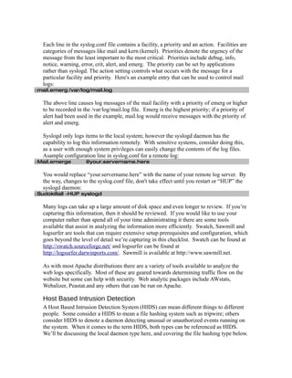 Each line in the syslog.conf file contains a facility, a priority and an action. Facilities are
   categories of messages like mail and kern (kernel). Priorities denote the urgency of the
   message from the least important to the most critical. Priorities include debug, info,
   notice, warning, error, crit, alert, and emerg. The priority can be set by applications
   rather than syslogd. The action setting controls what occurs with the message for a
   particular facility and priority. Here's an example entry that can be used to control mail
   logs:
□mail.emerg /var/log/mail.log

   The above line causes log messages of the mail facility with a priority of emerg or higher
   to be recorded in the /var/log/mail.log file. Emerg is the highest priority; if a priority of
   alert had been used in the example, mail.log would receive messages with the priority of
   alert and emerg.

   Syslogd only logs items to the local system; however the syslogd daemon has the
   capability to log this information remotely. With sensitive systems, consider doing this,
   as a user with enough system privileges can easily change the contents of the log files.
   Asample configuration line in syslog.conf for a remote log:
□Mail.emerge           @your.servername.here

   You would replace “your.servername.here” with the name of your remote log server. By
   the way, changes to the syslog.conf file, don't take effect until you restart or “HUP” the
   syslogd daemon:
□Sudokillall -HUP syslogd

   Many logs can take up a large amount of disk space and even longer to review. If you’re
   capturing this information, then it should be reviewed. If you would like to use your
   computer rather than spend all of your time administrating it there are some tools
   available that assist in analyzing the information more efficiently. Swatch, Sawmill and
   logsurfer are tools that can require extensive setup prerequisites and configuration, which
   goes beyond the level of detail we’re capturing in this checklist. Swatch can be found at
   http://swatch.sourceforge.net/ and logsurfer can be found at
   http://logsurfer.darwinports.com/. Sawmill is available at http://www.sawmill.net.

   As with most Apache distributions there are a variety of tools available to analyze the
   web logs specifically. Most of these are geared towards determining traffic flow on the
   website but some can help with security. Web analytic packages include AWstats,
   Webalizer, Peastat.and any others that can be run on Apache.

   Host Based Intrusion Detection
   A Host Based Intrusion Detection System (HIDS) can mean different things to different
   people. Some consider a HIDS to mean a file hashing system such as tripwire; others
   consider HIDS to denote a daemon detecting unusual or unauthorized events running on
   the system. When it comes to the term HIDS, both types can be referenced as HIDS.
   We’ll be discussing the local daemon type here, and covering the file hashing type below.
 