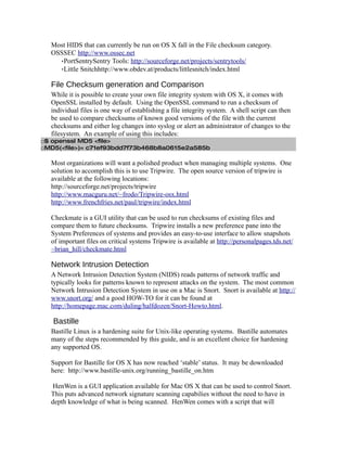 Most HIDS that can currently be run on OS X fall in the File checksum category.
  OSSSEC http://www.ossec.net
    ·PortSentrySentry Tools: http://sourceforge.net/projects/sentrytools/
    ·Little Snitchhttp://www.obdev.at/products/littlesnitch/index.html

  File Checksum generation and Comparison
  While it is possible to create your own file integrity system with OS X, it comes with
  OpenSSL installed by default. Using the OpenSSL command to run a checksum of
  individual files is one way of establishing a file integrity system. A shell script can then
  be used to compare checksums of known good versions of the file with the current
  checksums and either log changes into syslog or alert an administrator of changes to the
  filesystem. An example of using this includes:
□$ openssl MD5 <file>
□MD5(<file>)= c71ef93bdd7f73b468b8a0615e2a585b

  Most organizations will want a polished product when managing multiple systems. One
  solution to accomplish this is to use Tripwire. The open source version of tripwire is
  available at the following locations:
  http://sourceforge.net/projects/tripwire
  http://www.macguru.net/~frodo/Tripwire-osx.html
  http://www.frenchfries.net/paul/tripwire/index.html

  Checkmate is a GUI utility that can be used to run checksums of existing files and
  compare them to future checksums. Tripwire installs a new preference pane into the
  System Preferences of systems and provides an easy-to-use interface to allow snapshots
  of important files on critical systems Tripwire is available at http://personalpages.tds.net/
  ~brian_hill/checkmate.html

  Network Intrusion Detection
  A Network Intrusion Detection System (NIDS) reads patterns of network traffic and
  typically looks for patterns known to represent attacks on the system. The most common
  Network Intrusion Detection System in use on a Mac is Snort. Snort is available at http://
  www.snort.org/ and a good HOW-TO for it can be found at
  http://homepage.mac.com/duling/halfdozen/Snort-Howto.html.

   Bastille
  Bastille Linux is a hardening suite for Unix-like operating systems. Bastille automates
  many of the steps recommended by this guide, and is an excellent choice for hardening
  any supported OS.

  Support for Bastille for OS X has now reached ‘stable’ status. It may be downloaded
  here: http://www.bastille-unix.org/running_bastille_on.htm

   HenWen is a GUI application available for Mac OS X that can be used to control Snort.
  This puts advanced network signature scanning capabilies without the need to have in
  depth knowledge of what is being scanned. HenWen comes with a script that will
 