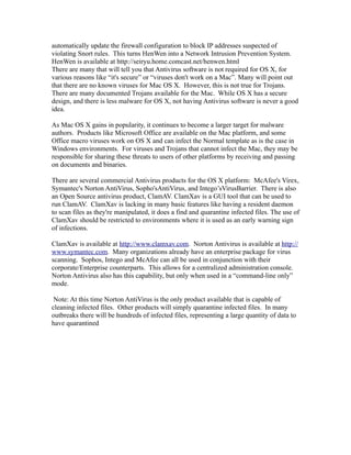 automatically update the firewall configuration to block IP addresses suspected of
violating Snort rules. This turns HenWen into a Network Intrusion Prevention System.
HenWen is available at http://seiryu.home.comcast.net/henwen.html
There are many that will tell you that Antivirus software is not required for OS X, for
various reasons like “it's secure” or “viruses don't work on a Mac”. Many will point out
that there are no known viruses for Mac OS X. However, this is not true for Trojans.
There are many documented Trojans available for the Mac. While OS X has a secure
design, and there is less malware for OS X, not having Antivirus software is never a good
idea.

As Mac OS X gains in popularity, it continues to become a larger target for malware
authors. Products like Microsoft Office are available on the Mac platform, and some
Office macro viruses work on OS X and can infect the Normal template as is the case in
Windows environments. For viruses and Trojans that cannot infect the Mac, they may be
responsible for sharing these threats to users of other platforms by receiving and passing
on documents and binaries.

There are several commercial Antivirus products for the OS X platform: McAfee's Virex,
Symantec's Norton AntiVirus, Sopho'sAntiVirus, and Intego’sVirusBarrier. There is also
an Open Source antivirus product, ClamAV. ClamXav is a GUI tool that can be used to
run ClamAV. ClamXav is lacking in many basic features like having a resident daemon
to scan files as they're manipulated, it does a find and quarantine infected files. The use of
ClamXav should be restricted to environments where it is used as an early warning sign
of infections.

ClamXav is available at http://www.clamxav.com. Norton Antivirus is available at http://
www.symantec.com. Many organizations already have an enterprise package for virus
scanning. Sophos, Intego and McAfee can all be used in conjunction with their
corporate/Enterprise counterparts. This allows for a centralized administration console.
Norton Antivirus also has this capability, but only when used in a “command-line only”
mode.

 Note: At this time Norton AntiVirus is the only product available that is capable of
cleaning infected files. Other products will simply quarantine infected files. In many
outbreaks there will be hundreds of infected files, representing a large quantity of data to
have quarantined
 