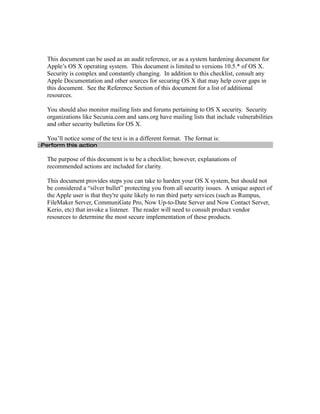 This document can be used as an audit reference, or as a system hardening document for
   Apple’s OS X operating system. This document is limited to versions 10.5.* of OS X.
   Security is complex and constantly changing. In addition to this checklist, consult any
   Apple Documentation and other sources for securing OS X that may help cover gaps in
   this document. See the Reference Section of this document for a list of additional
   resources.

   You should also monitor mailing lists and forums pertaining to OS X security. Security
   organizations like Secunia.com and sans.org have mailing lists that include vulnerabilities
   and other security bulletins for OS X.

   You’ll notice some of the text is in a different format. The format is:
□Perform this action

   The purpose of this document is to be a checklist; however, explanations of
   recommended actions are included for clarity.

   This document provides steps you can take to harden your OS X system, but should not
   be considered a “silver bullet” protecting you from all security issues. A unique aspect of
   the Apple user is that they're quite likely to run third party services (such as Rumpus,
   FileMaker Server, CommuniGate Pro, Now Up-to-Date Server and Now Contact Server,
   Kerio, etc) that invoke a listener. The reader will need to consult product vendor
   resources to determine the most secure implementation of these products.
 