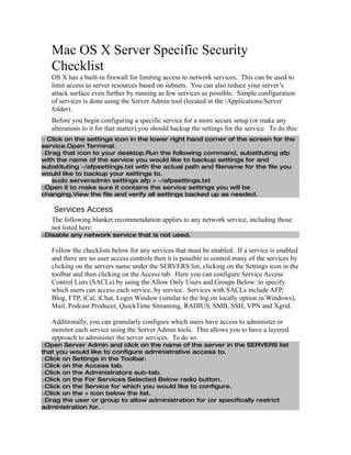 Mac OS X Server Specific Security
   Checklist
   OS X has a built-in firewall for limiting access to network services. This can be used to
   limit access to server resources based on subnets. You can also reduce your server’s
   attack surface even further by running as few services as possible. Simple configuration
   of services is done using the Server Admin tool (located in the /Applications/Server
   folder).
   Before you begin configuring a specific service for a more secure setup (or make any
   alterations to it for that matter) you should backup the settings for the service. To do this:
□ Click on the settings icon in the lower right hand corner of the screen for the
service.Open Terminal.
□Drag that icon to your desktop.Run the following command, substituting afp
with the name of the service you would like to backup settings for and
substituting ~/afpsettings.txt with the actual path and filename for the file you
would like to backup your settings to.
   sudo serveradmin settings afp > ~/afpsettings.txt
□Open it to make sure it contains the service settings you will be
changing.View the file and verify all settings backed up as needed.

    Services Access
   The following blanket recommendation applies to any network service, including those
   not listed here:
□Disable any network service that is not used.

   Follow the checklists below for any services that must be enabled. If a service is enabled
   and there are no user access controls then it is possible to control many of the services by
   clicking on the servers name under the SERVERS list, clicking on the Settings icon in the
   toolbar and then clicking on the Access tab. Here you can configure Service Access
   Control Lists (SACLs) by using the Allow Only Users and Groups Below: to specify
   which users can access each service, by service. Services with SACLs include AFP,
   Blog, FTP, iCal, iChat, Login Window (similar to the log on locally option in Windows),
   Mail, Podcast Producer, QuickTime Streaming, RADIUS, SMB, SSH, VPN and Xgrid.

   Additionally, you can granularly configure which users have access to administer or
   monitor each service using the Server Admin tools. This allows you to have a layered
   approach to administer the server services. To do so:
□Open Server Admin and click on the name of the server in the SERVERS list
that you would like to configure administrative access to.
□Click on Settings in the Toolbar.
□Click on the Access tab.
□Click on the Administrators sub-tab.
□Click on the For Services Selected Below radio button.
□Click on the Service for which you would like to configure.
□Click on the + icon below the list.
□Drag the user or group to allow administration for (or specifically restrict
administration for.
 
