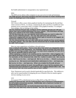 the Enable administrator to masquerade as any registered user.

   DNS
   The DNS service allows other computers to use your server to look up hostnames.
□On DNS servers, limit zone transfers and limit recursion to hosts needing each
under the Settings icon in the toolbar.

   Firewall
   OS X Server offers a more robust graphical interface for maintaining the firewall than
   client versions of OS X. As always, customizing the ipfw.conf file is available for more
   granular access control than what is available in the graphical interface. To configure
   your settings, click on Settings in the toolbar.
□On the Address Groups tab, configure all the address groups you will use
rather than hard-coding addresses into your ruleset. This technique will help
keep your ruleset to be more easily maintainable.
□On the Services tab, you can specify which protocols you want to allow for
each of your address groups. You can also add your own services.
□Using the Logging tab you can specify which type of events to be logged, as
well as the maximum size of the ipfw log.
□On the Advanced tab, you can add rules almost exactly as they would appear
in the ipfw ruleset. You can also use the Advanced tab to enable Stealth Mode
for UDP, TCP or both.

   Here are some suggestions on building a firewall ruleset:
□Use a default-deny policy. That is, only allow that which you absolutely need.
□Apply policies in both directions. For example, block incoming TCP port 25 if
you’re not running a public mail server, but also block outgoing TCP port 25 if
the server doesn’t need to send mail.
□When applying a ruleset to an existing server, test it first. Add a logging rule
that allows all traffic at the end of your ruleset but before any default-deny rule.
For example, on the Advanced tab, click the + button to add a rule. Set Action to
Allow. Set Protocol to Other… and type all. Set Service to Other…. Check Log all packets
matching this rule. Set source and destination addresses to Other… and type any.
Set Interface to Other… and type any. When you enable the firewall, all your
services should continue to work, but you’ll get a log of all the packets your
rulesetwould have blocked if it weren’t for your logging default-allow rule. You
can remove that rule once you’re sure of your ruleset.

   Note: Dummynet can be used to throttle bandwidth for specified rules. This addition to
   ipfw can be a good method of mitigating the use of Denial of Service attacks against
   services running on your server.

   FTP
   In Leopard, FTP is a Kerberized service in Mac OS X or Mac OS X Server.:
□Using the General tab, set the Authentication tab to Kerberos authentication.
Do not enable anonymous access. Additionally, set a maximum number of
authenticated users here.
□Using the Advanced tab, set Authenticated Users See in such a way that
users see only data they need to access. You can use the NFSHomeDirectory
 