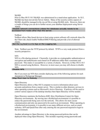MySQL
   Prior to Mac OS X 10.5 MySQL was administered in a stand-alone application. In 10.5,
   MySQL has been moved into Server Admin. Many of the security-centric aspects of
   MySQL should be managed in the my.cnf file or using MySQL tools. However, there are
   a couple of things you can do to further secure your database deployment using Server
   Admin.
□Disable network connections unless the database actually needs to be
accessed from hosts other than the server.

   NetBoot
   NetBoot allows Mac-based devices to boot using system software off a network share.On
   the Filters tab, check Enable NetBoot/DHCP filtering and provide a list of allowed
   clients.
□Set the Log Detail Level to High on the Logging tab.


   Note: NetBoot uses the TFTP protocol by default. TFTP is a very weak protocol from a
   security perspective.

   NFS
   NFS is a file-sharing protocol. Classically, it provides no cryptographic authentication or
   encryption and authenticates users based on IP addresses rather than a username and
   password. This makes it susceptible to a variety of attacks. However, in Mac OS X 10.5
   NFS is secured using Kerberos. However, in most cases you may still choose to disable
   NFS.
□Disable NFS.

   But if you must use NFS then consider deploying one of the following options for each
   sharepoint in Workgroup Manager:
□Map Root User to Nobody

   Open Directory
   Open Directory allows a Mac OS X computer to receive information about users
   accounts and policies from a master server. This is similar to other directory services in
   other operating systems such as Microsoft’s Active Directory. If policies will be used to
   control various aspects of the desktop interface then Open Directory will be needed.

   Open Directory maintains the Kerberos KDC (Key Distribution Center) for Open
   Directory environments. By moving into a Kerberized environment it is possible to
   reduce the passwords being sent over the network. This allows for more secure
   communication and only one password to be used in an environment. When operating in
   a Kerberized environment, it is possible to use many different services, such as email,
   websites, AFP and QuickTime after only entering the one password required to login to
   the environment.

   Another advantage to Open Directory is the strong password policies that can be
   deployed when using Open Directory. This includes requiring strong passwords and
 