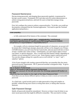 Password Maintenance
   Having strong passwords, and changing those passwords regularly, is paramount for
   having a secure system. Fortunately, OS X provides tools for system administrators to
   enforce strong password policies, and tools for users to help them manage strong
   passwords

   First, let's configure the system to enforce a password policy. To do this, you would use
   the pwpolicy command from the Terminal application. You need to open the Terminal
   application and perform a

□man pwpolicy

   … to fully understand all the features of the command. This command

□sudopwpolicy -a <some admin user> -setglobalpolicy "minChars=8
maxFailedLoginAttempts=6 maxMinutesUntilChangePassword=129600
usingHistory=5 requiresAlpha=1 requiresNumeric=1"

   … for example, will set a minimum length for passwords to 8 characters, an account will
   be locked after 6 failed login attempts, passwords will have to be changed every 90 days
   (129,600 minutes), you can't reuse the last 5 passwords, and your passwords have to have
   at least 1 number and 1 letter in them. Unfortunately, you can't require upper or lower
   case letters, or special characters. Also, it would seem that features change, depending on
   whether you are running OS X server or not. Some features require a password server.
   You can also change settings for a specific user as well with the “-u <user>” and “-
   setpolicy” options.

   A lot of users struggle with creating a password that they can remember that also meets
   password security requirements. OS X’ password assistant is designed to help. To get to
   the password assistant,
□Go to System Preferences
□Click on Accounts to get to Account Preferences
□Select your account on the left and click the “change password” button on
the right.
□Click the key icon button to the right of the New Password field
   From there you can choose different options to help you create a secure yet memorable
   password.

   As a final note; a good security goal is to make passwords as long and complex as
   possible, without having users resort to writing them down, or taking other insecure
   shortcuts.

   Safe Password Storage
   Ideally, all passwords should be remembered. However, at times it may be better to use
   more secure passwords that might be difficult to remember. This can result in writing
 
