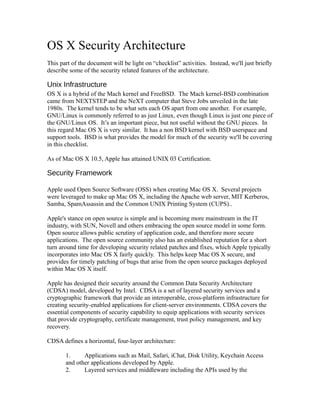 OS X Security Architecture
This part of the document will be light on “checklist” activities. Instead, we'll just briefly
describe some of the security related features of the architecture.

Unix Infrastructure
OS X is a hybrid of the Mach kernel and FreeBSD. The Mach kernel-BSD combination
came from NEXTSTEP and the NeXT computer that Steve Jobs unveiled in the late
1980s. The kernel tends to be what sets each OS apart from one another. For example,
GNU/Linux is commonly referred to as just Linux, even though Linux is just one piece of
the GNU/Linux OS. It’s an important piece, but not useful without the GNU pieces. In
this regard Mac OS X is very similar. It has a non BSD kernel with BSD userspace and
support tools. BSD is what provides the model for much of the security we'll be covering
in this checklist.

As of Mac OS X 10.5, Apple has attained UNIX 03 Certification.

Security Framework

Apple used Open Source Software (OSS) when creating Mac OS X. Several projects
were leveraged to make up Mac OS X, including the Apache web server, MIT Kerberos,
Samba, SpamAssassin and the Common UNIX Printing System (CUPS)..

Apple's stance on open source is simple and is becoming more mainstream in the IT
industry, with SUN, Novell and others embracing the open source model in some form.
Open source allows public scrutiny of application code, and therefore more secure
applications. The open source community also has an established reputation for a short
turn around time for developing security related patches and fixes, which Apple typically
incorporates into Mac OS X fairly quickly. This helps keep Mac OS X secure, and
provides for timely patching of bugs that arise from the open source packages deployed
within Mac OS X itself.

Apple has designed their security around the Common Data Security Architecture
(CDSA) model, developed by Intel. CDSA is a set of layered security services and a
cryptographic framework that provide an interoperable, cross-platform infrastructure for
creating security-enabled applications for client-server environments. CDSA covers the
essential components of security capability to equip applications with security services
that provide cryptography, certificate management, trust policy management, and key
recovery.

CDSA defines a horizontal, four-layer architecture:

       1.     Applications such as Mail, Safari, iChat, Disk Utility, Keychain Access
       and other applications developed by Apple.
       2.     Layered services and middleware including the APIs used by the
 