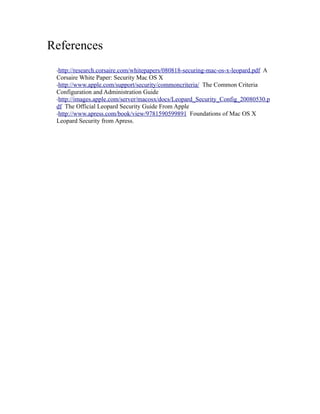 References
 ·http://research.corsaire.com/whitepapers/080818-securing-mac-os-x-leopard.pdf   A
 Corsaire White Paper: Security Mac OS X
 ·http://www.apple.com/support/security/commoncriteria/ The Common Criteria
 Configuration and Administration Guide
 ·http://images.apple.com/server/macosx/docs/Leopard_Security_Config_20080530.p
 df The Official Leopard Security Guide From Apple
 ·http://www.apress.com/book/view/9781590599891 Foundations of Mac OS X
 Leopard Security from Apress.
 