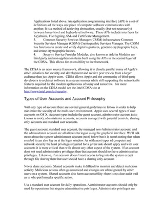 Applications listed above. An application programming interface (API) is a set of
       definitions of the ways one piece of computer software communicates with
       another. It is a method of achieving abstraction, usually (but not necessarily)
       between lower-level and higher-level software. These APIs include interfaces for
       Keychains, File Signing, SSL and Certificate Management.
       3.      Common Security Services Manager (CSSM) infrastructure Common
       Security Services Manager (CSSM) Cryptographic Services Manager. The CSSM
       has functions to create and verify digital signatures, generate cryptographic keys,
       and create cryptographic hashes.
       4.      Security Service Provider Modules, also known as Add-in Modules are
       third party and non-application items built using the APIs in the second layer of
       the CDSA. This allows for extensibility to the framework.

The CDSA is an open source framework, allowing it to closely parallel many of Apple’s
other initiatives for security and development and receive peer review from a larger
audience than just Apple users. CDSA allows Apple and the community of third-party
developers to architect software in a secure manner while still supporting the networkable
features required for the modern applications of today and tomorrow. For more
information on the CDSA model see the Intel CDSA site at
http://www.intel.com/ial/security.

Types of User Accounts and Account Philosophy

With any type of account there are several general guidelines to follow in order to help
maximize the security of the multi-user environment. Apple uses several types of user
accounts on OS X. Account types include the guest account, administrator account (also
known as root), administrator accounts, accounts managed with parental controls, sharing
only accounts and standard user accounts.

The guest account, standard user account, the managed non-Administrator account, and
the administrator account are all allowed to logon using the graphical interface. We’ll talk
more about the system administrator account (root) below but it is worth noting that when
enabled it can also log on at the login window. As with most types of computer and
network security the least privileges required for a given task should apply and with user
accounts it is more critical than with almost any other aspect of the system. If an account
does not need administrative privileges then that account should not have administrative
privileges. Likewise, if an account doesn’t need access to log into the system except
through file sharing then that user should have a sharing only account.

Never share accounts. Shared accounts make it difficult to monitor and detect malicious
activity. Malicious actions often go unnoticed and changes are often ignored by other
users on a system. Shared accounts also harm accountability: there is no clear audit trail
as to who performed a specific action.

Use a standard user account for daily operations. Administrator accounts should only be
used for operations that require administrative privileges. Administrator privileges are
 
