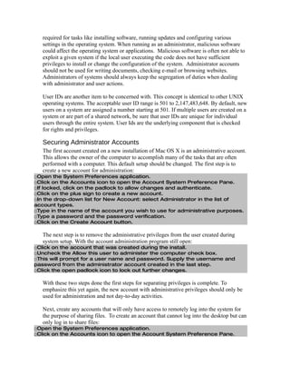required for tasks like installing software, running updates and configuring various
   settings in the operating system. When running as an administrator, malicious software
   could affect the operating system or applications. Malicious software is often not able to
   exploit a given system if the local user executing the code does not have sufficient
   privileges to install or change the configuration of the system. Administrator accounts
   should not be used for writing documents, checking e-mail or browsing websites.
   Administrators of systems should always keep the segregation of duties when dealing
   with administrator and user actions.

   User IDs are another item to be concerned with. This concept is identical to other UNIX
   operating systems. The acceptable user ID range is 501 to 2,147,483,648. By default, new
   users on a system are assigned a number starting at 501. If multiple users are created on a
   system or are part of a shared network, be sure that user IDs are unique for individual
   users through the entire system. User Ids are the underlying component that is checked
   for rights and privileges.

   Securing Administrator Accounts
   The first account created on a new installation of Mac OS X is an administrative account.
   This allows the owner of the computer to accomplish many of the tasks that are often
   performed with a computer. This default setup should be changed. The first step is to
   create a new account for administration:
□Open the System Preferences application.
□Click on the Accounts icon to open the Account System Preference Pane.
□If locked, click on the padlock to allow changes and authenticate.
□Click on the plus sign to create a new account.
□In the drop-down list for New Account: select Administrator in the list of
account types.
□Type in the name of the account you wish to use for administrative purposes.
□Type a password and the password verification.
□Click on the Create Account button.

   The next step is to remove the administrative privileges from the user created during
   system setup. With the account administration program still open:
□Click on the account that was created during the install.
□Uncheck the Allow this user to administer the computer check box.
□This will prompt for a user name and password. Supply the username and
password from the administrator account created in the last step.
□Click the open padlock icon to lock out further changes.

   With these two steps done the first steps for separating privileges is complete. To
   emphasize this yet again, the new account with administrative privileges should only be
   used for administration and not day-to-day activities.

   Next, create any accounts that will only have access to remotely log into the system for
   the purpose of sharing files. To create an account that cannot log into the desktop but can
   only log in to share files:
□Open the System Preferences application.
□Click on the Accounts icon to open the Account System Preference Pane.
 