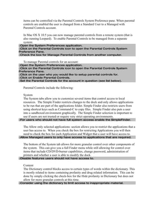 items can be controlled via the Parental Controls System Preference pane. When parental
   controls are enabled the user is changed from a Standard User to a Managed with
   Parental Controls account.

   In Mac OS X 10.5 you can now manage parental controls from a remote system (that is
   also running Leopard). To enable Parental Controls to be managed from a separate
   system:
□Open the System Preferences application.
□Click on the Parental Controls icon to open the Parental Controls System
Preference Pane.
□Check the box for Manage Parental Controls from another computer.

   To manage Parental controls for an account:
□Open the System Preferences application.
□Click on the Parental Controls icon to open the Parental Controls System
Preference Pane.
□Click on the user who you would like to setup parental controls for.
□Click on Enable Parental Controls.
□Set the Parental Controls for the account in question (see list below).

   Parental Controls include the following:

   System
   The System tabs allow you to customize several items that control access to local
   resources. The Simple Finder restricts changes to the dock and only allows applications
   to be run that are part of the applications folder. Simple Finder also restricts users from
   using shortcut keys such as Command-C to copy files. Simple Finder also puts a user
   into a sandboxed environment graphically. The Simple Finder selection is important to
   use if users are not trusted or require very strict operating environments.
□For users who should not have full system access enable the SimpleFinder.

   The Allow only selected applications: section allows you to restrict the applications that a
   user has access to. When you check the box for restricting Applications you will then
   need to check the box for each Application and Widget that a user will have access to.
□Allow Managed users to only have access to applications that are required.

   The bottom of the System tab allows for more granular control over other components of
   the system. This can give you a full Finder menu while still allowing for control over
   items that include CD/DVD-burner capabilities, change password, administration of
   printers and whether a user is able to modify the dock.
□Disable features users should not have access to.

   Content
   The Dictionary control blocks access to certain types of words within the dictionary. This
   is mostly related to items containing profanity and drug related information. This can be
   done by simply clicking the check-box for the Hide profanity in Dictionary but does not
   allow for more granular controls at this time.
□Consider using the dictionary to limit access to inappropriate material.
 