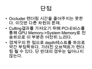 단점
• Occluder 렌더링 시간을 줄여주지는 못한
  다. 이것은 다른 차원의 문제.
• Culling결과를 가져오기 위해 PCI-E버스를
  통해 GPU Memory->System Memory로 전
  송하므로 이 부분은 여전히 느리다.
• 경계구의 한 점으로 depth테스트를 하므로
  약간 부정확하다. 가려진 오브젝트가 렌더
  링 될 수 있다. 단 반대의 경우는 일어나지
  않는다.
 