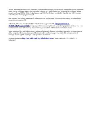 Hierank is a leading business school committed to educate future strategic leaders, through cutting-edge rigorous curriculum
that is relevant to business practice. Our Institution is formed by a group of India born economists, academicians and top
executives offering MBA in Delhi, Noida, Gurgaon and NCR. Our B school provides 1-2 Years full-time MBA programs
with India’s first multilayer placement cell.

Our main aim is to enhance students skills and abilities to be intelligent and effective decision-makers, in today’s highly
competitive corporate world.

In Hierank, Admission procedure for BBA in Delhi/Noida/Gurgoan/NCR & MBA Admission in
Delhi/Noida/Gurgoan/NCR is very easy and time consuming. Hierank acts as the right platform for those who want
to enhance their career. SBS is always present there to guide students and help them achieve their dreams.

In our institution, BBA and MBA program is unique and is specially designed to develop a new variety of mangers with a
global perspective. In business terms a world without borders has become a growing reality. The next generation of
managers must be capable working in a fully globalized environment.

For more queries visit http://www.hierank.org/admissions.php or contact us 9910172577, 9560822577,
9810494477
 