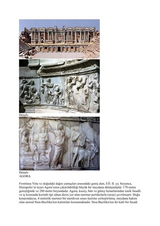 Details




Details
AGORA

Frontinus Yolu ve doğudaki dağın yamaçları arasındaki geniş alan, İ.Ö. II. yy. boyunca,
Hierapolis’in ticari Agora’sının çıkarılabildiği büyük bir meydana dönüşmüştür. 170 metre
genişliğinde ve 280 metre boyundadır. Agora, kuzey, batı ve güney kenarlarından ionik fasadlı
ve iç kısmında korinth tipi sütun dizisi yer alan mermer portikolarla (stoai) çevrilmiştir. Doğu
kenarındaysa, 4 metrelik mermer bir merdiven sırası üzerine yerleştirilmiş, meydana hakim
olan anıtsal Stoa-Bazilika'nın kalıntıları korunmaktadır. Stoa-Bazilika'nın iki katlı bir fasadı
 