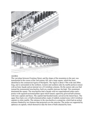 AGORA
The vast plane between Frontinus Street, and the slopes of the mountains to the east, was
transformed in the course of the 2nd century AD, into a large square, which has been
identified as the commercial Agora of Hierapolis. The Agora is about 170m wide and 280m
long, and is surrounded on the northern, western and southern sides by marble porticos (stoai)
with an Ionic façade and an internal row of Corinthian columns. On the eastern side you find
instead the monumental stoa-basilica, built on a marble staircase 4m high. This monument
dominated the square. The stoa-basilica had a façade with two superimposed orders and a
portico with squared-sectioned pillars upon which leaned, superiorly grooved half-columns
with ionic capitals and bases. The capitals had bearded masks carved on the lateral faces. The
upper floor had a row of half-columned pillars made of reddish crushed stone with Corinthian
capitals in white marble. The entrance to the stoa-basilica is a propylon, which had an arched
entrance flanked by two features that projected over the staircase. The arches are supported by
sphinxes on capitals, which themselves take the form of bulls attacked by lions.
 