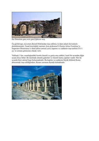 the Domitian gate,west gate,Ephesos way

Üç gözlü kapı, traverten düzenli bloklardan inşa edilmiş ve daire planlı iki kuleyle
desteklenmiştir. Fasad üzerindeki mermer Asia prokonsul’ü Sestus Julius Frontinus’a,
İmparator Domitianus’a ithaf edilen anıtsal yazıt, kapının ve caddenin inşa tarihini İ.S. I.
yy.’ın sonuna gitmesine olanak verir.

Yaklaşık 1 km. uzunluğundaki kentin önemli ve geniş ana caddesi, kenti bir ucundan diğer
ucuna ikiye böler. İki tarafında sütunlu galeriler ve önemli kamu yapıları vardır. Her iki
ucunda birer anıtsal kapı bulunmaktadır. Bu kapılar ve caddenin büyük bölümü Roma
döneminde inşa edildiğinden, Bizans surunun dışında kalmaktadır.
 