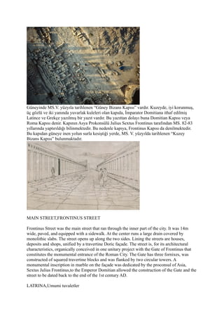 Güneyinde MS.V. yüzyıla tarihlenen “Güney Bizans Kapısı” vardır. Kuzeyde, iyi korunmuş,
üç gözlü ve iki yanında yuvarlak kuleleri olan kapıda, İmparator Domitiana ithaf edilmiş
Latince ve Grekçe yazılmış bir yazıt vardır. Bu yazıttan dolayı buna Domitian Kapısı veya
Roma Kapısı denir. Kapının Asya Prokonsülü Julius Sextus Frontinus tarafından MS. 82-83
yıllarında yaptırıldığı bilinmektedir. Bu nedenle kapıya, Frontinus Kapısı da denilmektedir.
Bu kapıdan güneye inen yolun surla kesiştiği yerde, MS. V. yüzyılda tarihlenen “Kuzey
Bizans Kapısı” bulunmaktadır.




MAIN STREET,FRONTINUS STREET

Frontinus Street was the main street that ran through the inner part of the city. It was 14m
wide, paved, and equipped with a sidewalk. At the center runs a large drain covered by
monolithic slabs. The street opens up along the two sides. Lining the streets are houses,
deposits and shops, unified by a travertine Doric façade. The street is, for its architectural
characteristics, organically conceived in one unitary project with the Gate of Frontinus that
constitutes the monumental entrance of the Roman City. The Gate has three fornixes, was
constructed of squared travertine blocks and was flanked by two circular towers. A
monumental inscription in marble on the façade was dedicated by the proconsul of Asia,
Sextus Julius Frontinus,to the Emperor Domitian allowed the construction of the Gate and the
street to be dated back to the end of the 1st century AD.

LATRINA,Umumi tuvaletler
 