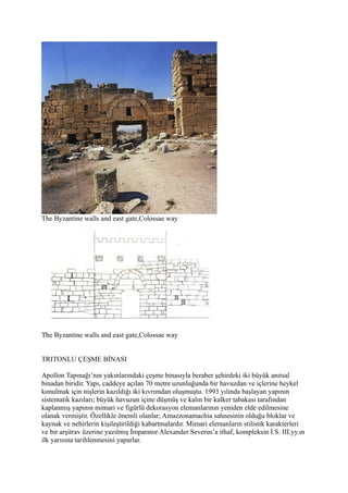 The Byzantine walls and east gate,Colossae way




The Byzantine walls and east gate,Colossae way


TRITONLU ÇEŞME BİNASI

Apollon Tapınağı’nın yakınlarındaki çeşme binasıyla beraber şehirdeki iki büyük anıtsal
binadan biridir. Yapı, caddeye açılan 70 metre uzunluğunda bir havuzdan ve içlerine heykel
konulmak için nişlerin kazıldığı iki kıvrımdan oluşmuştu. 1993 yılında başlayan yapının
sistematik kazıları; büyük havuzun içine düşmüş ve kalın bir kalker tabakası tarafından
kaplanmış yapının mimari ve figürlü dekorasyon elemanlarının yeniden elde edilmesine
olanak vermiştir. Özellikle önemli olanlar; Amazzonamachia sahnesinin olduğu bloklar ve
kaynak ve nehirlerin kişileştirildiği kabartmalardır. Mimari elemanların stilistik karakterleri
ve bir arşitrav üzerine yazılmış İmparator Alexander Severus’a ithaf, kompleksin İ.S. III.yy.ın
ilk yarısına tarihlenmesini yaparlar.
 