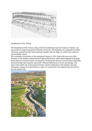 Nymphaeum of the Tritons

The Nymphaem of the Tritons, along with the Nymphaeum near the Temple of Apollo, was
one of the two large monumental fountains of the city. The building was composed of a basin
70m long, opened onto the street, and had a façade with two flaps, on which were niches to
accommodate statues.
The systematic excavations of the monuments began in 1993, lead to the recovery of the
elements of the marble architectural and figured decoration, which had collapsed in the large
basin and was covered by layers of travertine. Of particular interest were the slabs with battles
between Greeks and Amazons and reliefs with personifications of rivers and springs. The
style of the reliefs, the architectural elements, and the dedication to the Emperor Severus
Alexandrus engraved on the architrave, allow its construction to be dated to the first half of
the 3rd century AD.
 
