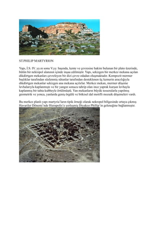 ST.PHILIP MARTYRION

Yapı, İ.S. IV. yy.ın sonu V.yy. başında, kente ve çevresine hakim bulunan bir plato üzerinde,
bütün bir nekropol alanının içinde inşaa edilmiştir. Yapı, sekizgen bir merkez mekana açılan
dikdörtgen mekanları çevreleyen bir dizi çevre odadan oluşmaktadır. Kompozit mermer
başlıklar tarafından süslenmiş sütunlar tarafından desteklenen üç kemerin aracılığıyla
dikdörtgen mekanlar sekizgen ana mekana açılırlar. Merkez mekan, mermer döşeme
levhalarıyla kaplanmıştı ve bir yangın sonucu tahrip olan ince yaprak kurşun levhayla
kaplanmış bir tahta kubbeyle örtülmüştü. Yan mekanların büyük tesseralarla yapılmış
geometrik ve yonca, yanlarda geniş örgülü ve bitkisel dal motifli mozaik döşemeleri vardı.

Bu merkez planlı yapı martyria’ların tipik örneği olarak nekropol bölgesinde ortaya çıkmış
Havariler Dönemi’nde Hierapolis’e yerleşmiş Diyakoz Phillip’in geleneğine bağlanmıştır.
 