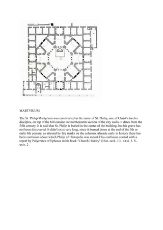 MARTYRIUM

The St. Philip Martyrium was constructed in the name of St. Philip, one of Christ’s twelve
disciples, on top of the hill outside the northeastern section of the city walls. It dates from the
fifth century. It is said that St. Philip is buried in the center of the building, but his grave has
not been discovered. It didn't exist very long, since it burned down at the end of the 5th or
early 6th century, as attested by fire marks on the columns.Already early in history there has
been confusion about which Philip of Hierapolis was meant.This confusion started with a
report by Polycrates of Ephesus in his book "Church History" (Hist. eccl., III., xxxi. 3, V.,
xxiv. 2
 
