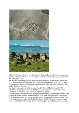 Philip the Apostle was one of the original twelve disciples. He is said to have been martyred
in Hierapolis by upside-down crucifixion (Acts of Philip) or by being hung upside down by
his ankles from a tree.
On the other hand Philip could designate Philip the Evangelist, a later disciple, who helped
with administrative matters and had four virgin-prophetess daughters (Acts 6:1-7; 21:8-9).
Early traditions say this Philip was martyred by hanging in Phrygia. He is confusingly also
called "Philip the Apostle".
Anyway, it seems a prominent person, mentioned in Acts, did die in Hierapolis. This
identification of the Evangelist with the Apostle would in itself be a welcome one to the
inhabitants of Hierapolis, since this would attract more pilgrims.
The Martyrium had a special design, probably by an architect of the Byzantine emperor. It has
a central octagonal structure with a diameter of 20 m. under a wooden dome, covered with
lead. it was surrounded with eight rectangular rooms, each accessible via three arches. Four
were used as entrance to the church, the other four as chapels. The space between the eight
rooms were filled with heptagonal chapels with a triangular apse. The dome above the apse
 