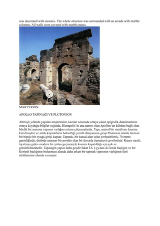 was decorated with mosaics. The whole structure was surrounded with an arcade with marble
columns. All walls were covered with marble panes.




MARTYRION

APOLLO TAPINAĞI VE PLUTONION

Altmışlı yıllarda yapılan araştırmalar, kazılar sırasında ortaya çıkan epigrafik dökümanların
ortaya koyduğu bilgiler ışığında, Hierapolis’in ana tanrısı olan Apollon’un kültüne bağlı olan
büyük bir mermer yapının varlığını ortaya çıkarmışlardır. Yapı, anıtsal bir merdiven üzerine
kurulmuştur ve antik kaynakların bahsettiği yeraltı dünyasının girişi Plutonion olarak tanınan
bir hipoje bir oyuğa girişi kapsar. Tapınak, bir kutsal alan içine yerleştirilmiş, 70 metre
genişliğinde, üstünde mermer bir portiko olan bir duvarla (temenos) çevrilmiştir. Kuzey tarafı,
tiyatroya giden modern bir yolun geçmesiyle kısmen kapatıldığı için çok az
görülebilmektedir. Tapınağın yapısı daha geçdir fakat İ.S. I.yy.dan iki İonik başlığın ve bir
Korinth başlığının bulunması alanda daha erken bir tapınak yapısının varlığının ileri
sürülmesine olanak vermiştir.
 