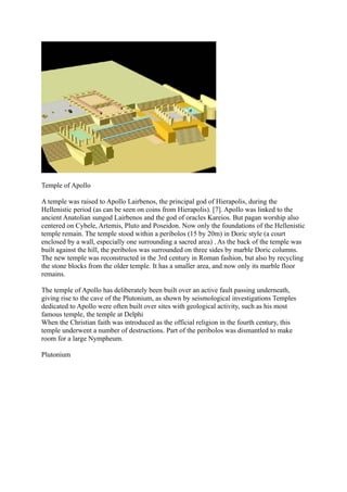 Temple of Apollo

A temple was raised to Apollo Lairbenos, the principal god of Hierapolis, during the
Hellenistic period (as can be seen on coins from Hierapolis). [7]. Apollo was linked to the
ancient Anatolian sungod Lairbenos and the god of oracles Kareios. But pagan worship also
centered on Cybele, Artemis, Pluto and Poseidon. Now only the foundations of the Hellenistic
temple remain. The temple stood within a peribolos (15 by 20m) in Doric style (a court
enclosed by a wall, especially one surrounding a sacred area) . As the back of the temple was
built against the hill, the peribolos was surrounded on three sides by marble Doric columns.
The new temple was reconstructed in the 3rd century in Roman fashion, but also by recycling
the stone blocks from the older temple. It has a smaller area, and now only its marble floor
remains.

The temple of Apollo has deliberately been built over an active fault passing underneath,
giving rise to the cave of the Plutonium, as shown by seismological investigations Temples
dedicated to Apollo were often built over sites with geological activity, such as his most
famous temple, the temple at Delphi
When the Christian faith was introduced as the official religion in the fourth century, this
temple underwent a number of destructions. Part of the peribolos was dismantled to make
room for a large Nympheum.

Plutonium
 