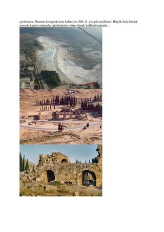 ayrılmıştır. Hamam kompleksinin kalıntıları MS. II. yüzyıla tarihlenir. Büyük hole bitişik
tonozlu kapalı mekanlar günümüzde müze olarak kullanılmaktadır.
 