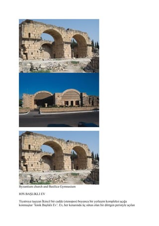 Byzantium church and Basilica Gymnasium

ION BAŞLIKLI EV

Tiyatroya taşıyan İkincil bir cadde (stenopos) boyunca bir yerleşim kompleksi açığa
konmuştur ’İonik Başlıklı Ev’. Ev, her kenarında üç sütun olan bir dörtgen peristyle açılan
 