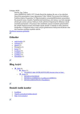 Erdoğan AKIN
        Denizli, Ege, Turkey
        Adım ERDOĞAN AKIN.1975 Yılında Denizli'de doğdum.ilk orta ve lise tahsilimi
        Denizli'de tamamladım.Lisans öğrenimimi Yıldız Teknik Üniversitesi,Fen-Edebiyat
        Fakültesi,Eğitim Programları Ve Öğretimi(eğitim uzmanlığı)Bölümünde tamamladım.
        Bu projemin amacı Anadolu Topraklarında kaybolmaya yüz tutmuş veya hala toprağın
        altında gün yüzüne çıkmayı bekleyen Antik şehirlerin belgelenip bir döküman olarak
        insanlarla paylaşmak ve bu projeye tüm anadoluda yaşayan insanlarla geliştirmektir.
        Bu sebeble hepinizin kendi yöresindeki toprak altında ve üstünde ki antik şehirlerin
        fotoğrafları ve bilgilerini bana e-mail yoluyla göndermenizi bekliyorum.Katkıları olan
        tüm insanlara şimdiden teşekkür ederim.
Profilimin tamamını görüntüle


Etiketler
   •   antik kentler (3)
   •   colossae (1)
   •   denizli (3)
   •   Hierapolis (1)
   •   honaz (1)
   •   Laodicea (1)
   •   Laodikeia (1)
   •   Laodikya (1)
   •   Pamukkale (1)




Blog Arşivi
   •   ▼ 2008 (4)
         o ► Mayıs (1)
                 ANADOLU daki ANTİK KENTLERİ,Ancient cities in Anat...
         o ▼ Nisan (3)
                 DENIZLI,COLOSSAE
                 DENIZLI,LAODIKEIA ( Laodikya),LAODICEA
                 DENIZLI,HIERAPOLIS ( Pamukkale )




Denizli Antik kentler
   •   Laodikeia
   •   Tripolis-yenicekent-buldan-denizli
   •   http://www.misart.it
 
