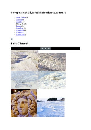 hierapolis,denizli,pamukkale,colossae,eumania
  •   antik kentler (3)
  •   colossae (1)
  •   denizli (3)
  •   Hierapolis (1)
  •   honaz (1)
  •   Laodicea (1)
  •   Laodikeia (1)
  •   Laodikya (1)
  •   Pamukkale (1)




Slayt Gösterisi
 