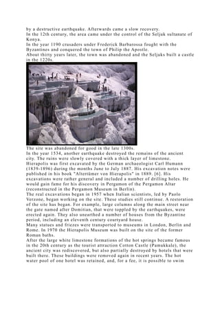 by a destructive earthquake. Afterwards came a slow recovery.
In the 12th century, the area came under the control of the Seljuk sultanate of
Konya.
In the year 1190 crusaders under Frederick Barbarossa fought with the
Byzantines and conquered the town of Philip the Apostle.
About thirty years later, the town was abandoned and the Seljuks built a castle
in the 1220s.




The site was abandoned for good in the late 1300s.
In the year 1534, another earthquake destroyed the remains of the ancient
city. The ruins were slowly covered with a thick layer of limestone.
Hierapolis was first excavated by the German archaeologist Carl Humann
(1839-1896) during the months June to July 1887. His excavation notes were
published in his book "Altertümer von Hierapolis" in 1889. [6]. His
excavations were rather general and included a number of drilling holes. He
would gain fame for his discovery in Pergamon of the Pergamon Altar
(reconstructed in the Pergamon Museum in Berlin).
The real excavations began in 1957 when Italian scientists, led by Paolo
Verzone, began working on the site. These studies still continue. A restoration
of the site has began. For example, large columns along the main street near
the gate named after Domitian, that were toppled by the earthquakes, were
erected again. They also unearthed a number of houses from the Byzantine
period, including an eleventh century courtyard house.
Many statues and friezes were transported to museums in London, Berlin and
Rome. In 1970 the Hierapolis Museum was built on the site of the former
Roman baths.
After the large white limestone formations of the hot springs became famous
in the 20th century as the tourist attraction Cotton Castle (Pamukkale), the
ancient city was rediscovered, but also partially destroyed by hotels that were
built there. These buildings were removed again in recent years. The hot
water pool of one hotel was retained, and, for a fee, it is possible to swim
 