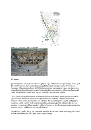 amongst ancient stone remains.




TİYATRO

Şehir merkezinin yaklaşık dört adasını kaplayan yapı, bir bölümüyle kayalık eteğe oturur. Çok
dik olan Cavea orta diazoma tarafından ikiye bölünmüştür ve düşey olarak 9 Cunei’den
(kerkides) 8 basamaktan oluşur; üst bölümde summa caveanın galerisi vardı. Ima Cavea’nin
ortasında bitim kısımları aslan pençesi biçiminde olan, uzun arkalıklı, yüksek sınıfları misafir
etmek için kullanılan proedrianın mermer bir exedra oturma sırası görülür.

Cavea; sahne binasıyla birleşerek, Roma mimarisinin modellerine göre kapalı ve birleşik bir
yapı oluşturur. Sahneden yanlızca ilk kat korunmuştur; üst kısım sahne ve orkestranın
üzerinde yıkıntı olarak bulunmuştur. Ön sahnenin duvarı, ana kapılara karşılık geldiği yerde
eksedrada eğimli olan bir podyuma yaslanmaktadır. Podyum, profilli tabanlara dayanır ve
akanthus ve mese yapraklarıyla dekore edilmiş, Artemis ve Apollon’a adanmış kabartma serisi
oyulmuş mermer blokları taşıyan kornişleri vardır.

Bu görkemli yapı İ.S. III.yy. da, İmparator Settimius Severus’un idaresi altında geçmiş dönem
evreleri de içine katarak veya iptal ederek inşa edilmiştir.
 