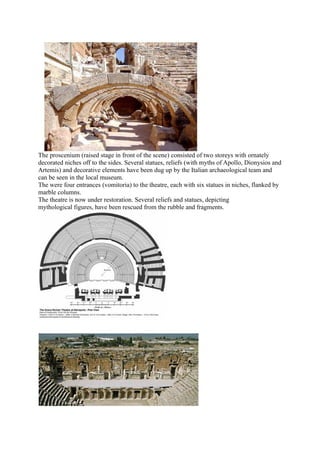 The proscenium (raised stage in front of the scene) consisted of two storeys with ornately
decorated niches off to the sides. Several statues, reliefs (with myths of Apollo, Dionysios and
Artemis) and decorative elements have been dug up by the Italian archaeological team and
can be seen in the local museum.
The were four entrances (vomitoria) to the theatre, each with six statues in niches, flanked by
marble columns.
The theatre is now under restoration. Several reliefs and statues, depicting
mythological figures, have been rescued from the rubble and fragments.
 
