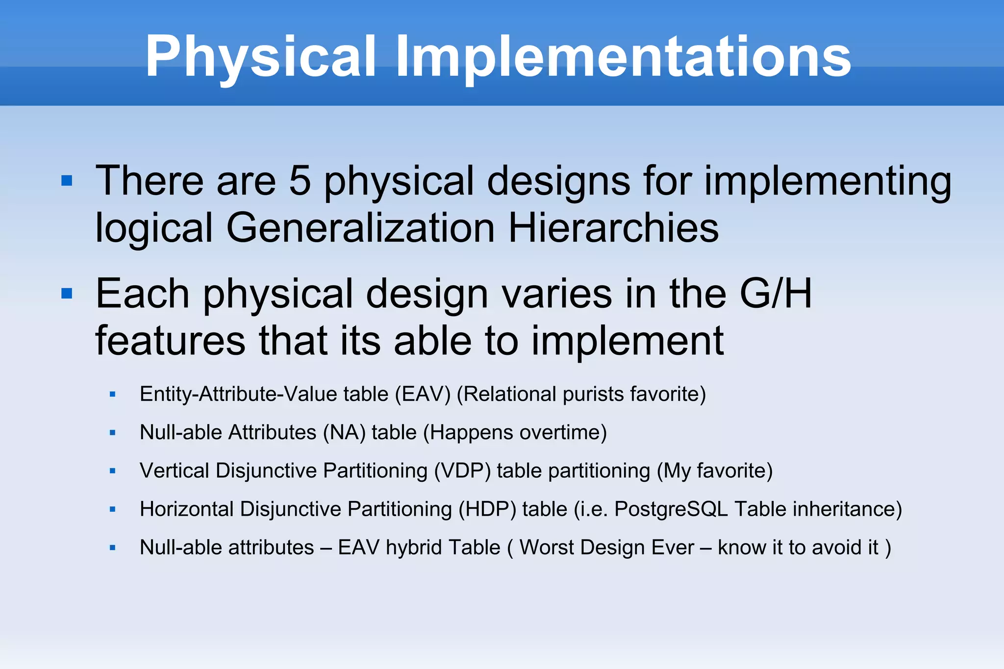 Physical Implementations
 There are 5 physical designs for implementing
logical Generalization Hierarchies
 Each physical design varies in the G/H
features that its able to implement
 Entity-Attribute-Value table (EAV) (Relational purists favorite)
 Null-able Attributes (NA) table (Happens overtime)
 Vertical Disjunctive Partitioning (VDP) table partitioning (My favorite)
 Horizontal Disjunctive Partitioning (HDP) table (i.e. PostgreSQL Table inheritance)
 Null-able attributes – EAV hybrid Table ( Worst Design Ever – know it to avoid it )
 