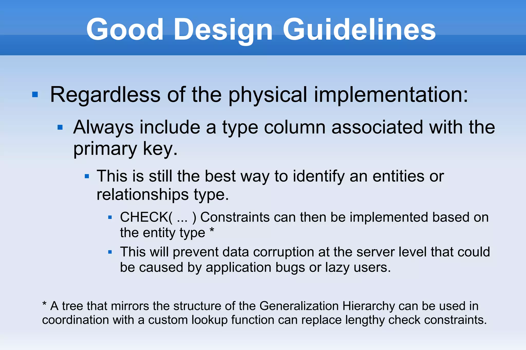 Good Design Guidelines
 Regardless of the physical implementation:
 Always include a type column associated with the
primary key.
 This is still the best way to identify an entities or
relationships type.
 CHECK( ... ) Constraints can then be implemented based on
the entity type *
 This will prevent data corruption at the server level that could
be caused by application bugs or lazy users.
* A tree that mirrors the structure of the Generalization Hierarchy can be used in
coordination with a custom lookup function can replace lengthy check constraints.
 