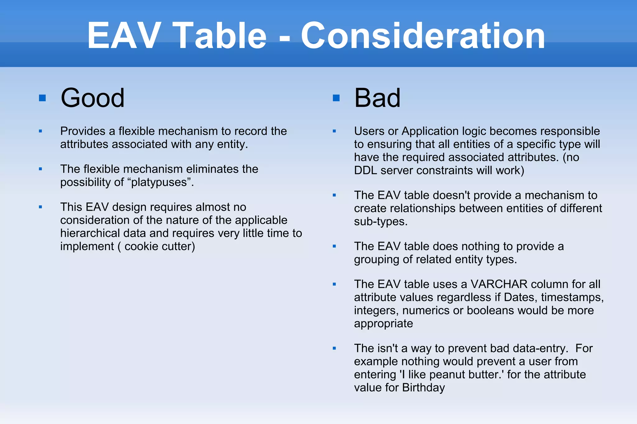 EAV Table - Consideration
 Good
 Provides a flexible mechanism to record the
attributes associated with any entity.
 The flexible mechanism eliminates the
possibility of “platypuses”.
 This EAV design requires almost no
consideration of the nature of the applicable
hierarchical data and requires very little time to
implement ( cookie cutter)
 Bad
 Users or Application logic becomes responsible
to ensuring that all entities of a specific type will
have the required associated attributes. (no
DDL server constraints will work)
 The EAV table doesn't provide a mechanism to
create relationships between entities of different
sub-types.
 The EAV table does nothing to provide a
grouping of related entity types.
 The EAV table uses a VARCHAR column for all
attribute values regardless if Dates, timestamps,
integers, numerics or booleans would be more
appropriate
 The isn't a way to prevent bad data-entry. For
example nothing would prevent a user from
entering 'I like peanut butter.' for the attribute
value for Birthday
 